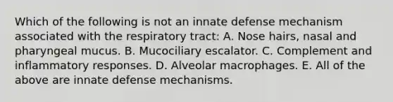 Which of the following is not an innate defense mechanism associated with the respiratory tract: A. Nose hairs, nasal and pharyngeal mucus. B. Mucociliary escalator. C. Complement and inflammatory responses. D. Alveolar macrophages. E. All of the above are innate defense mechanisms.