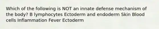 Which of the following is NOT an innate defense mechanism of the body? B lymphocytes Ectoderm and endoderm Skin Blood cells Inflammation Fever Ectoderm