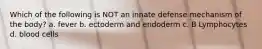 Which of the following is NOT an innate defense mechanism of the body? a. fever b. ectoderm and endoderm c. B Lymphocytes d. blood cells
