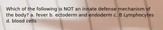 Which of the following is NOT an innate defense mechanism of the body? a. fever b. ectoderm and endoderm c. B Lymphocytes d. blood cells