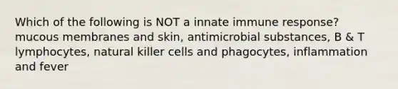 Which of the following is NOT a innate immune response? mucous membranes and skin, antimicrobial substances, B & T lymphocytes, natural killer cells and phagocytes, inflammation and fever