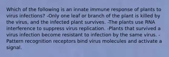 Which of the following is an innate immune response of plants to virus infections? -Only one leaf or branch of the plant is killed by the virus, and the infected plant survives. -The plants use RNA interference to suppress virus replication. -Plants that survived a virus infection become resistant to infection by the same virus. -Pattern recognition receptors bind virus molecules and activate a signal.