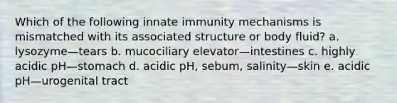 Which of the following innate immunity mechanisms is mismatched with its associated structure or body fluid? a. lysozyme—tears b. mucociliary elevator—intestines c. highly acidic pH—stomach d. acidic pH, sebum, salinity—skin e. acidic pH—urogenital tract