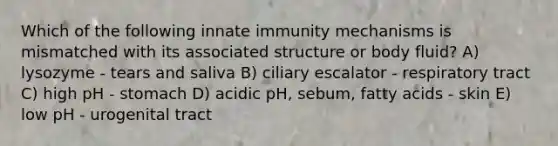 Which of the following innate immunity mechanisms is mismatched with its associated structure or body fluid? A) lysozyme - tears and saliva B) ciliary escalator - respiratory tract C) high pH - stomach D) acidic pH, sebum, fatty acids - skin E) low pH - urogenital tract