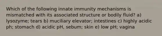 Which of the following innate immunity mechanisms is mismatched with its associated structure or bodily fluid? a) lysozyme; tears b) muciliary elevator; intestines c) highly acidic ph; stomach d) acidic pH, sebum; skin e) low pH; vagina