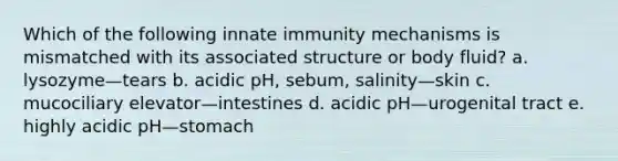 Which of the following innate immunity mechanisms is mismatched with its associated structure or body fluid? a. lysozyme—tears b. acidic pH, sebum, salinity—skin c. mucociliary elevator—intestines d. acidic pH—urogenital tract e. highly acidic pH—stomach