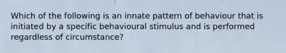 Which of the following is an innate pattern of behaviour that is initiated by a specific behavioural stimulus and is performed regardless of circumstance?