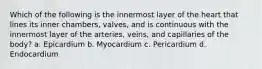 Which of the following is the innermost layer of the heart that lines its inner chambers, valves, and is continuous with the innermost layer of the arteries, veins, and capillaries of the body? a. Epicardium b. Myocardium c. Pericardium d. Endocardium