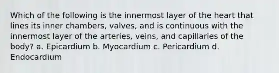 Which of the following is the innermost layer of the heart that lines its inner chambers, valves, and is continuous with the innermost layer of the arteries, veins, and capillaries of the body? a. Epicardium b. Myocardium c. Pericardium d. Endocardium