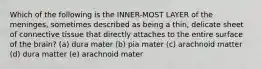 Which of the following is the INNER-MOST LAYER of the meninges, sometimes described as being a thin, delicate sheet of connective tissue that directly attaches to the entire surface of the brain? (a) dura mater (b) pia mater (c) arachnoid matter (d) dura matter (e) arachnoid mater