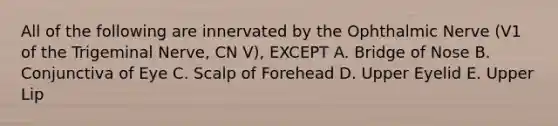 All of the following are innervated by the Ophthalmic Nerve (V1 of the Trigeminal Nerve, CN V), EXCEPT A. Bridge of Nose B. Conjunctiva of Eye C. Scalp of Forehead D. Upper Eyelid E. Upper Lip