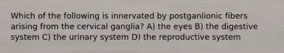 Which of the following is innervated by postganlionic fibers arising from the cervical ganglia? A) the eyes B) the digestive system C) the urinary system D) the reproductive system