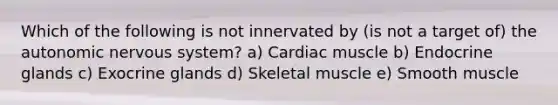 Which of the following is not innervated by (is not a target of) the autonomic nervous system? a) Cardiac muscle b) Endocrine glands c) Exocrine glands d) Skeletal muscle e) Smooth muscle