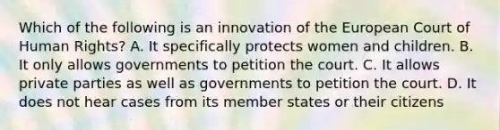 Which of the following is an innovation of the European Court of Human Rights? A. It specifically protects women and children. B. It only allows governments to petition the court. C. It allows private parties as well as governments to petition the court. D. It does not hear cases from its member states or their citizens