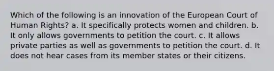 Which of the following is an innovation of the European Court of Human Rights? a. It specifically protects women and children. b. It only allows governments to petition the court. c. It allows private parties as well as governments to petition the court. d. It does not hear cases from its member states or their citizens.