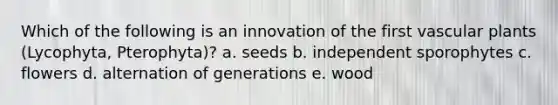 Which of the following is an innovation of the first <a href='https://www.questionai.com/knowledge/kbaUXKuBoK-vascular-plants' class='anchor-knowledge'>vascular plants</a> (Lycophyta, Pterophyta)? a. seeds b. independent sporophytes c. flowers d. alternation of generations e. wood