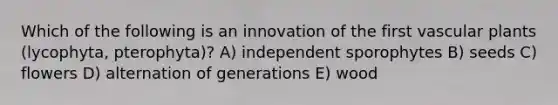 Which of the following is an innovation of the first vascular plants (lycophyta, pterophyta)? A) independent sporophytes B) seeds C) flowers D) alternation of generations E) wood