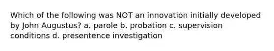 Which of the following was NOT an innovation initially developed by John Augustus? a. parole b. probation c. supervision conditions d. presentence investigation