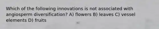 Which of the following innovations is not associated with angiosperm diversification? A) flowers B) leaves C) vessel elements D) fruits