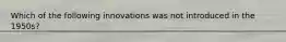 Which of the following innovations was not introduced in the 1950s?