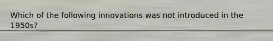 Which of the following innovations was not introduced in the 1950s?