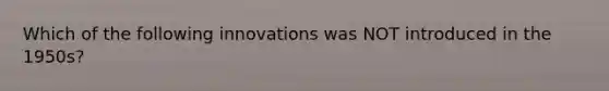 Which of the following innovations was NOT introduced in the 1950s?