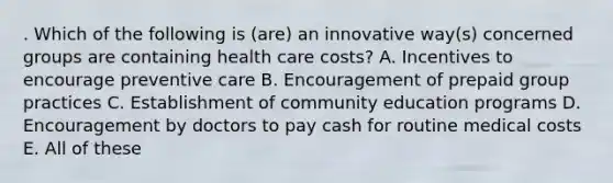 . Which of the following is (are) an innovative way(s) concerned groups are containing health care costs? A. Incentives to encourage preventive care B. Encouragement of prepaid group practices C. Establishment of community education programs D. Encouragement by doctors to pay cash for routine medical costs E. All of these