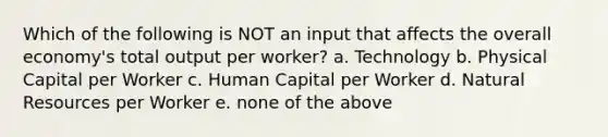 Which of the following is NOT an input that affects the overall economy's total output per worker? a. Technology b. Physical Capital per Worker c. Human Capital per Worker d. Natural Resources per Worker e. none of the above