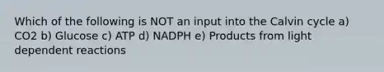 Which of the following is NOT an input into the Calvin cycle a) CO2 b) Glucose c) ATP d) NADPH e) Products from light dependent reactions