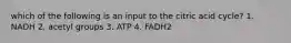 which of the following is an input to the citric acid cycle? 1. NADH 2. acetyl groups 3. ATP 4. FADH2