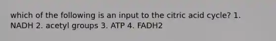 which of the following is an input to the citric acid cycle? 1. NADH 2. acetyl groups 3. ATP 4. FADH2