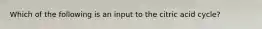 Which of the following is an input to the citric acid cycle?