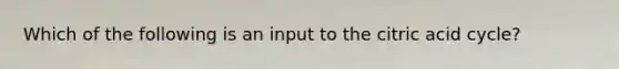 Which of the following is an input to the citric acid cycle?