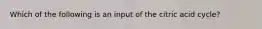 Which of the following is an input of the citric acid cycle?