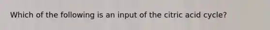 Which of the following is an input of the citric acid cycle?