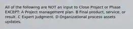 All of the following are NOT an input to Close Project or Phase EXCEPT: A Project management plan. B Final product, service, or result. C Expert judgment. D Organizational process assets updates.