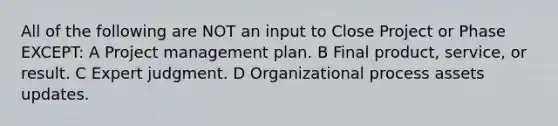 All of the following are NOT an input to Close Project or Phase EXCEPT: A Project management plan. B Final product, service, or result. C Expert judgment. D Organizational process assets updates.