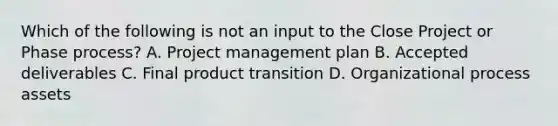 Which of the following is not an input to the Close Project or Phase process? A. Project management plan B. Accepted deliverables C. Final product transition D. Organizational process assets