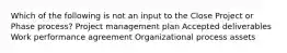 Which of the following is not an input to the Close Project or Phase process? Project management plan Accepted deliverables Work performance agreement Organizational process assets