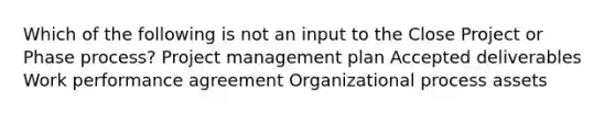 Which of the following is not an input to the Close Project or Phase process? Project management plan Accepted deliverables Work performance agreement Organizational process assets