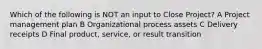 Which of the following is NOT an input to Close Project? A Project management plan B Organizational process assets C Delivery receipts D Final product, service, or result transition