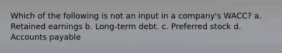 Which of the following is not an input in a company's WACC? a. Retained earnings b. Long-term debt. c. Preferred stock d. Accounts payable