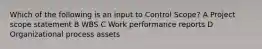 Which of the following is an input to Control Scope? A Project scope statement B WBS C Work performance reports D Organizational process assets