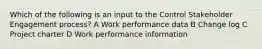 Which of the following is an input to the Control Stakeholder Engagement process? A Work performance data B Change log C Project charter D Work performance information