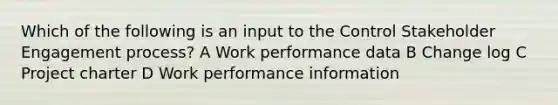 Which of the following is an input to the Control Stakeholder Engagement process? A Work performance data B Change log C Project charter D Work performance information