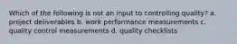 Which of the following is not an input to controlling quality? a. project deliverables b. work performance measurements c. quality control measurements d. quality checklists