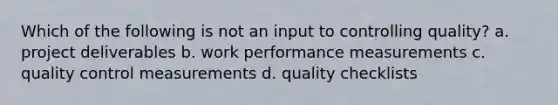 Which of the following is not an input to controlling quality? a. project deliverables b. work performance measurements c. quality control measurements d. quality checklists