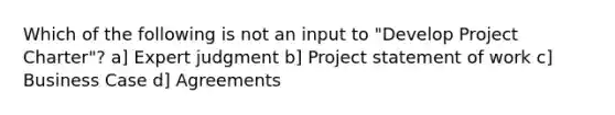 Which of the following is not an input to "Develop Project Charter"? a] Expert judgment b] Project statement of work c] Business Case d] Agreements