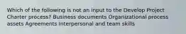 Which of the following is not an input to the Develop Project Charter process? Business documents Organizational process assets Agreements Interpersonal and team skills