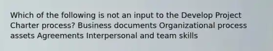 Which of the following is not an input to the Develop Project Charter process? Business documents Organizational process assets Agreements Interpersonal and team skills